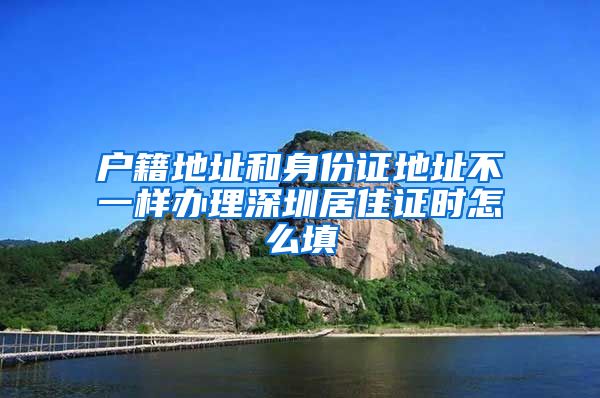 户籍地址和身份证地址不一样办理深圳居住证时怎么填