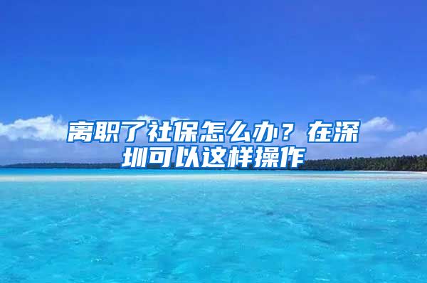 离职了社保怎么办？在深圳可以这样操作