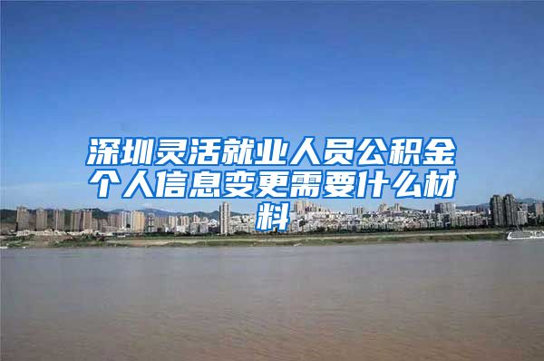 深圳灵活就业人员公积金个人信息变更需要什么材料