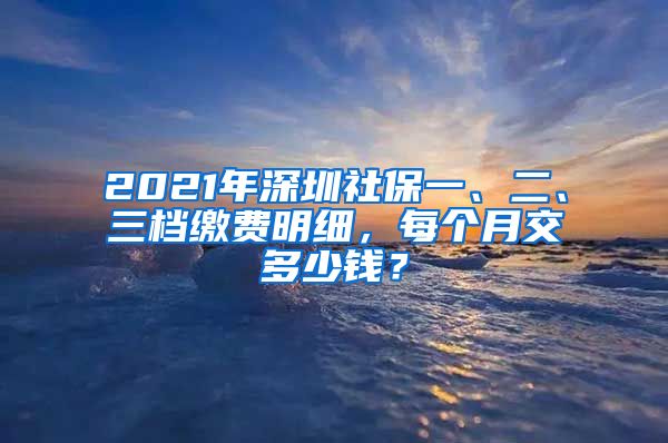 2021年深圳社保一、二、三档缴费明细，每个月交多少钱？