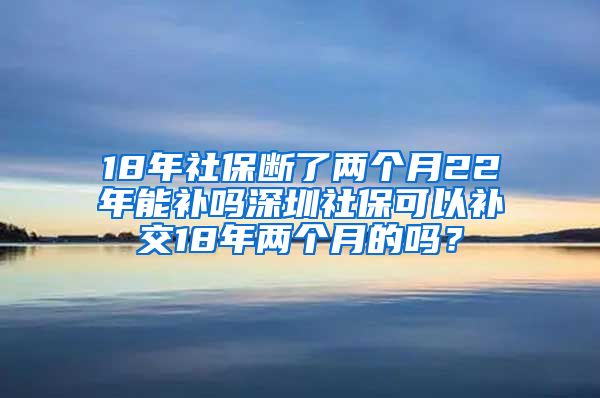 18年社保断了两个月22年能补吗深圳社保可以补交18年两个月的吗？