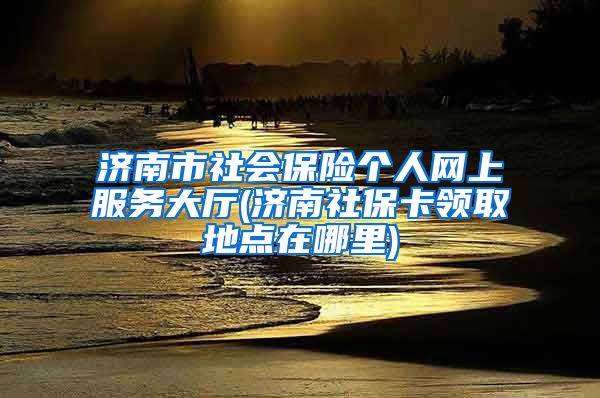 济南市社会保险个人网上服务大厅(济南社保卡领取地点在哪里)