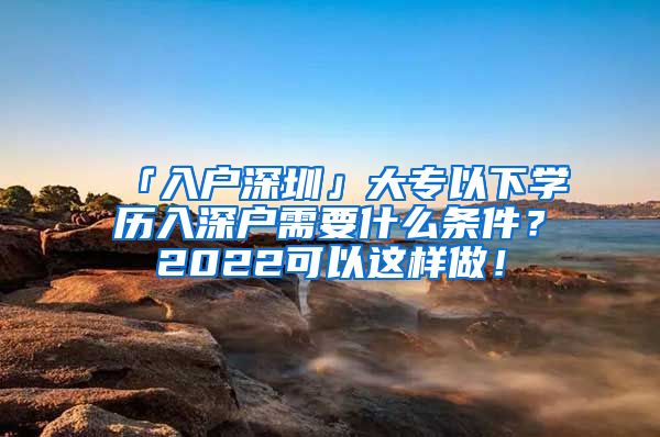 「入户深圳」大专以下学历入深户需要什么条件？2022可以这样做！