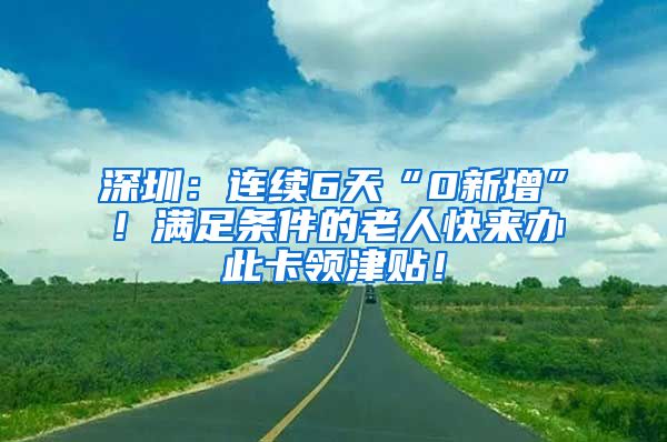 深圳：连续6天“0新增”！满足条件的老人快来办此卡领津贴！