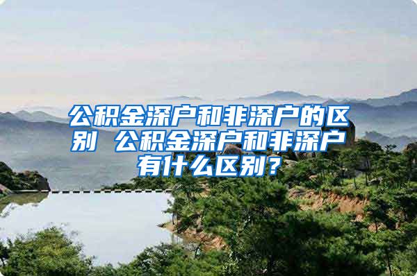 公积金深户和非深户的区别 公积金深户和非深户有什么区别？