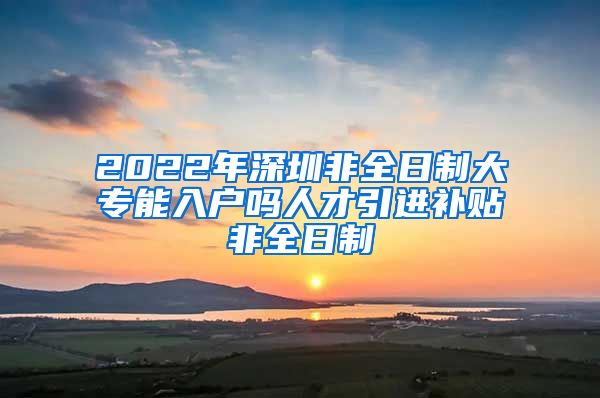 2022年深圳非全日制大专能入户吗人才引进补贴非全日制