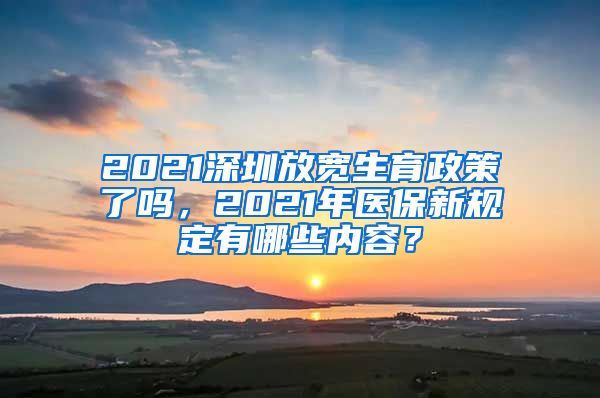 2021深圳放宽生育政策了吗，2021年医保新规定有哪些内容？