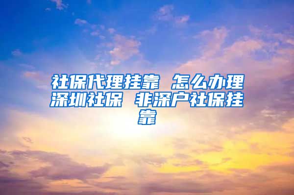 社保代理挂靠 怎么办理深圳社保 非深户社保挂靠