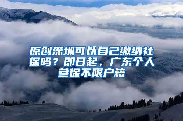 原创深圳可以自己缴纳社保吗？即日起，广东个人参保不限户籍