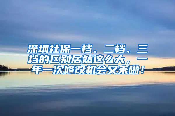 深圳社保一档、二档、三档的区别居然这么大，一年一次修改机会又来啦！