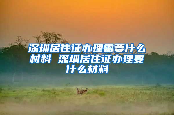 深圳居住证办理需要什么材料 深圳居住证办理要什么材料