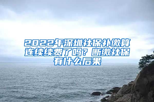 2022年深圳社保补缴算连续续费了吗？断缴社保有什么后果