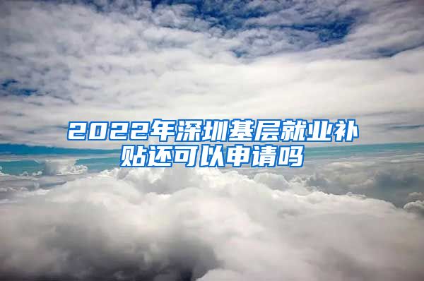 2022年深圳基层就业补贴还可以申请吗