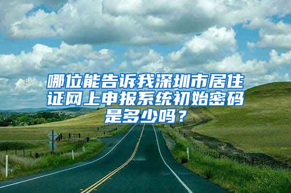 哪位能告诉我深圳市居住证网上申报系统初始密码是多少吗？