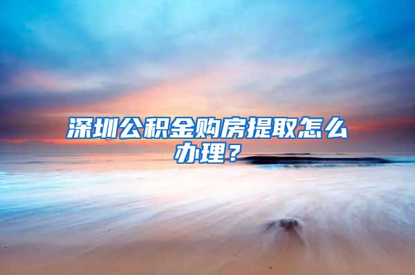 深圳公积金购房提取怎么办理？