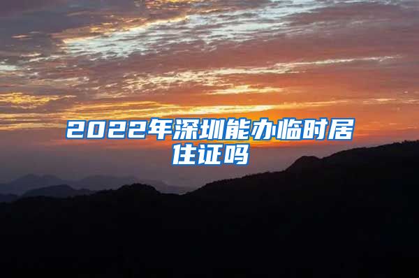 2022年深圳能办临时居住证吗