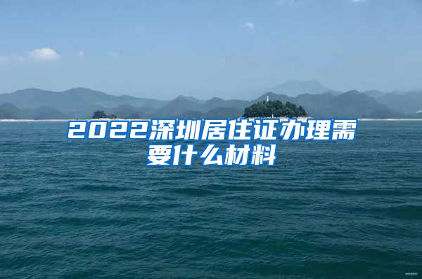 2022深圳居住证办理需要什么材料