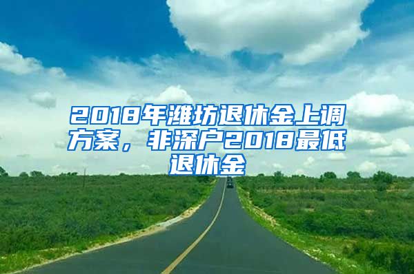 2018年潍坊退休金上调方案，非深户2018最低退休金