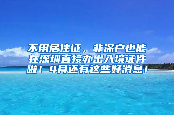 不用居住证，非深户也能在深圳直接办出入境证件啦！4月还有这些好消息！