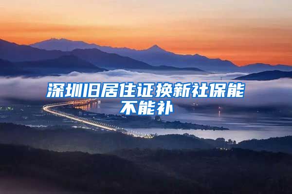 深圳旧居住证换新社保能不能补