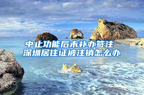 中止功能后未补办签注 深圳居住证被注销怎么办