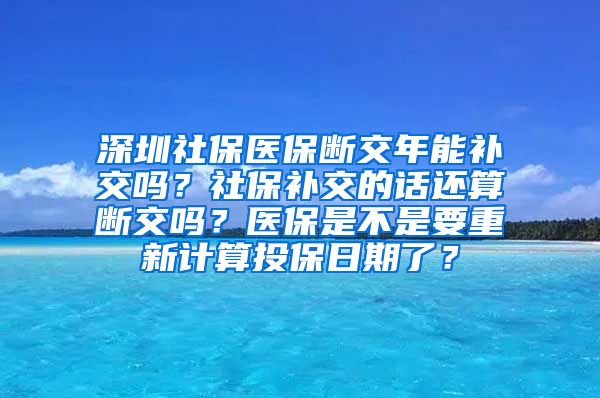 深圳社保医保断交年能补交吗？社保补交的话还算断交吗？医保是不是要重新计算投保日期了？