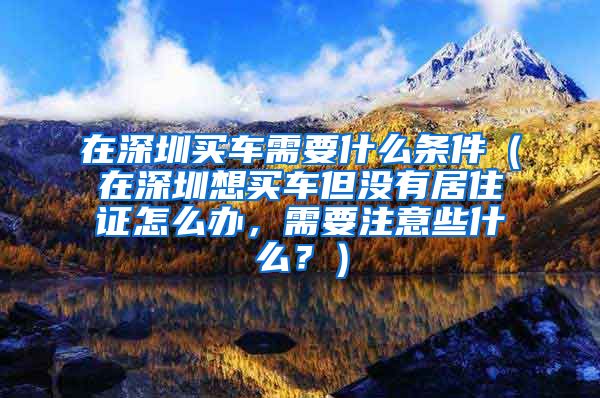 在深圳买车需要什么条件（在深圳想买车但没有居住证怎么办，需要注意些什么？）