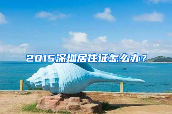 2015深圳居住证怎么办？