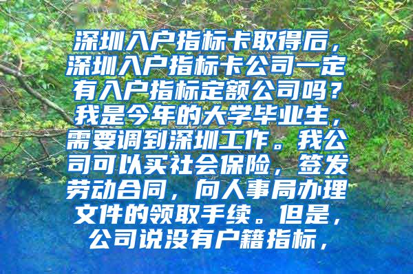 深圳入户指标卡取得后，深圳入户指标卡公司一定有入户指标定额公司吗？我是今年的大学毕业生，需要调到深圳工作。我公司可以买社会保险，签发劳动合同，向人事局办理文件的领取手续。但是，公司说没有户籍指标，