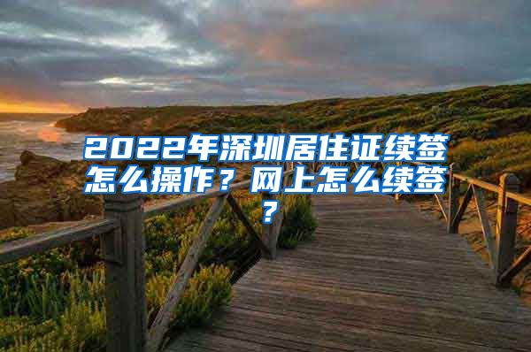 2022年深圳居住证续签怎么操作？网上怎么续签？