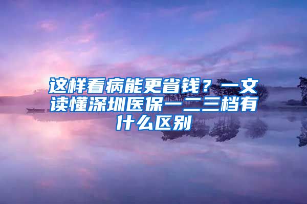 这样看病能更省钱？一文读懂深圳医保一二三档有什么区别