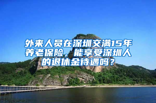 外来人员在深圳交满15年养老保险，能享受深圳人的退休金待遇吗？