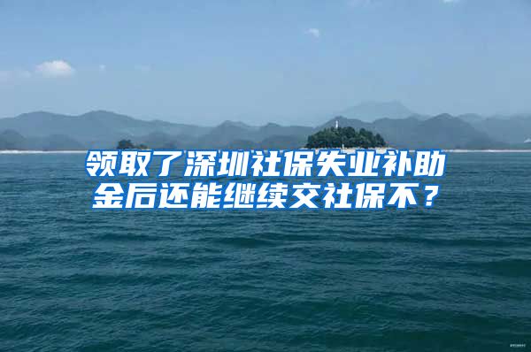 领取了深圳社保失业补助金后还能继续交社保不？