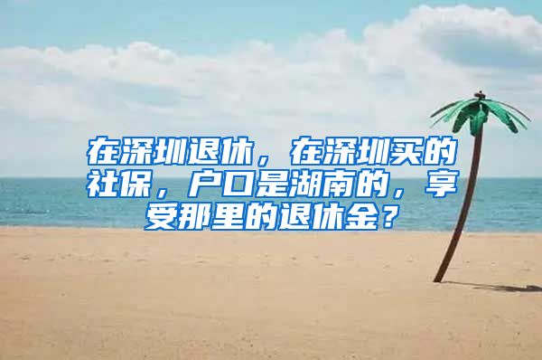 在深圳退休，在深圳买的社保，户口是湖南的，享受那里的退休金？