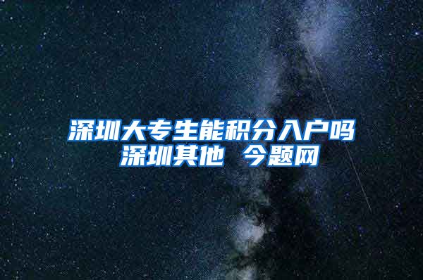 深圳大专生能积分入户吗 深圳其他 今题网