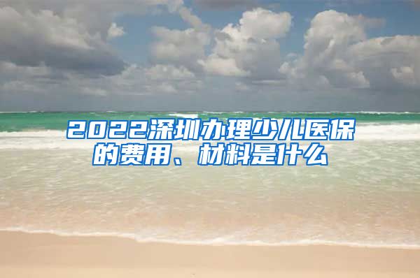 2022深圳办理少儿医保的费用、材料是什么