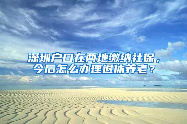 深圳户口在两地缴纳社保，今后怎么办理退休养老？