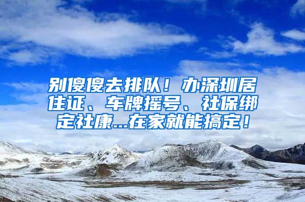 别傻傻去排队！办深圳居住证、车牌摇号、社保绑定社康...在家就能搞定！