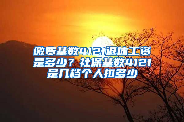 缴费基数4121退休工资是多少？社保基数4121是几档个人扣多少