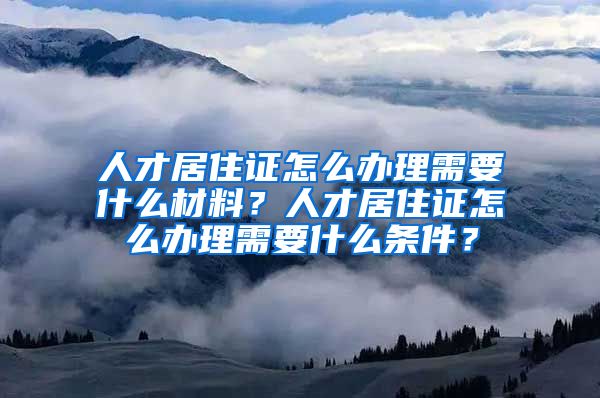 人才居住证怎么办理需要什么材料？人才居住证怎么办理需要什么条件？