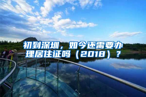 初到深圳，如今还需要办理居住证吗（2018）？