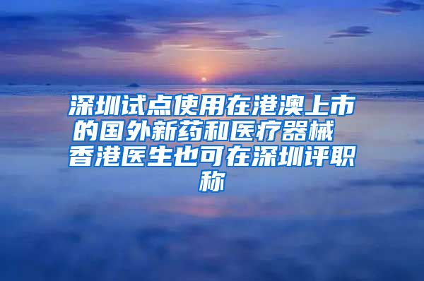 深圳试点使用在港澳上市的国外新药和医疗器械 香港医生也可在深圳评职称