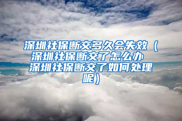 深圳社保断交多久会失效（深圳社保断交了怎么办 深圳社保断交了如何处理呢）