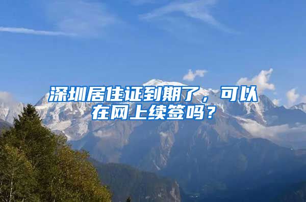 深圳居住证到期了，可以在网上续签吗？