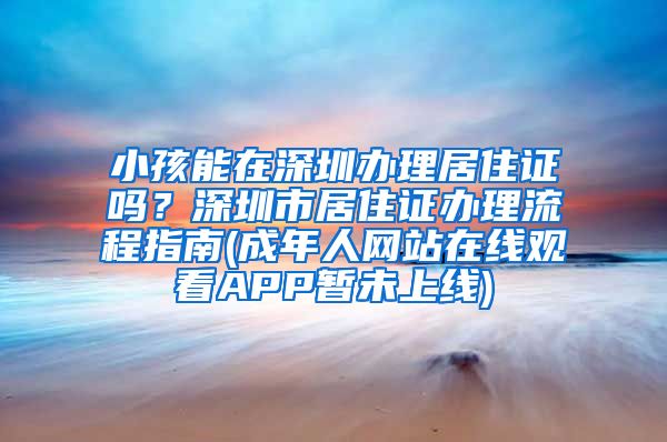 小孩能在深圳办理居住证吗？深圳市居住证办理流程指南(成年人网站在线观看APP暂未上线)