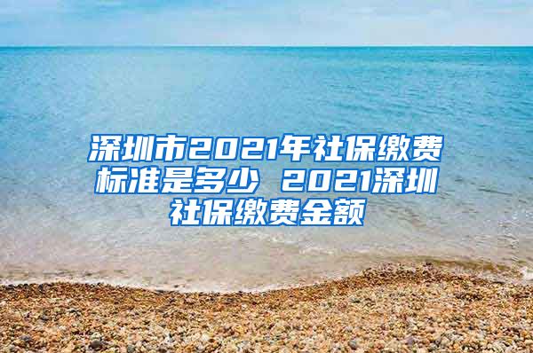 深圳市2021年社保缴费标准是多少 2021深圳社保缴费金额