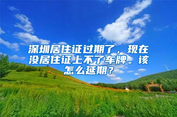 深圳居住证过期了，现在没居住证上不了车牌。该怎么延期？