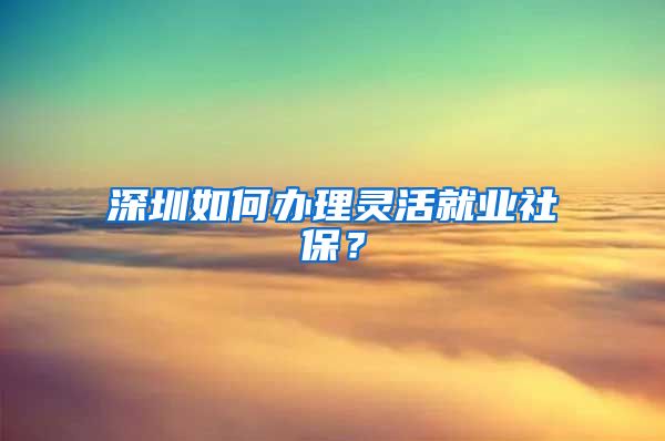 深圳如何办理灵活就业社保？