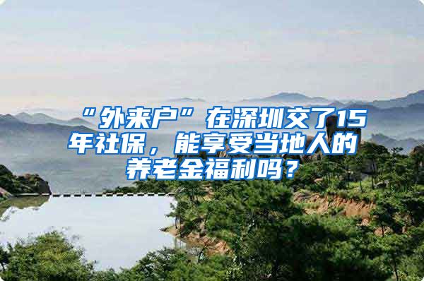 “外来户”在深圳交了15年社保，能享受当地人的养老金福利吗？