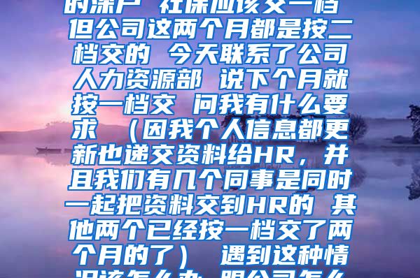 您好 我是今年9月份入的深户 社保应该交一档 但公司这两个月都是按二档交的 今天联系了公司人力资源部 说下个月就按一档交 问我有什么要求 （因我个人信息都更新也递交资料给HR，并且我们有几个同事是同时一起把资料交到HR的 其他两个已经按一档交了两个月的了） 遇到这种情况该怎么办 跟公司怎么提要求 谢谢